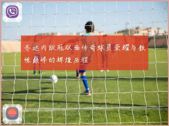 齐达内欧冠双面传奇球员荣耀与教练巅峰的辉煌历程