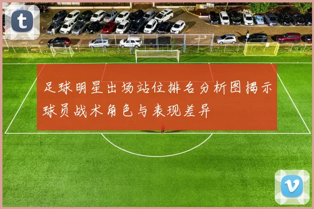 足球明星出场站位排名分析图揭示球员战术角色与表现差异
