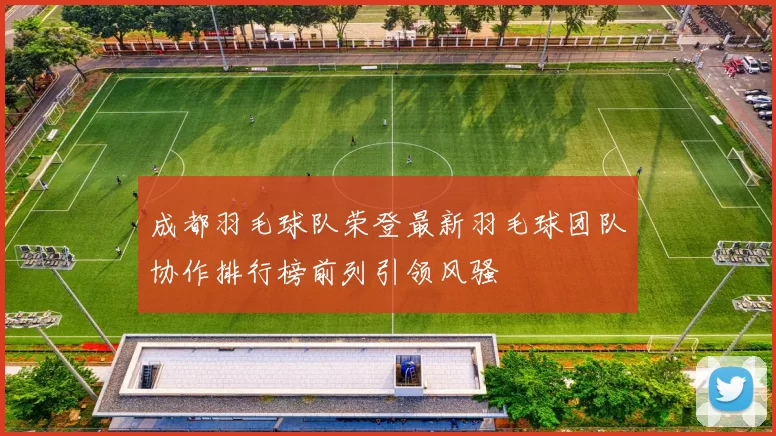 成都羽毛球队荣登最新羽毛球团队协作排行榜前列引领风骚