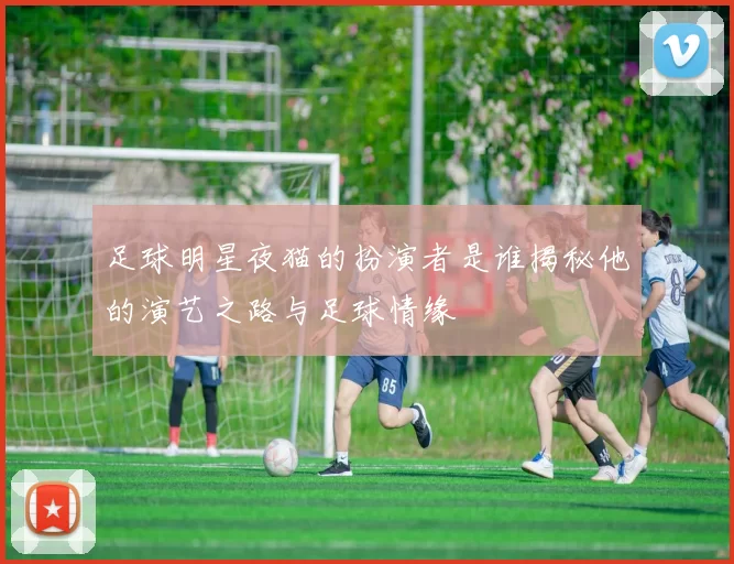 足球明星夜猫的扮演者是谁揭秘他的演艺之路与足球情缘