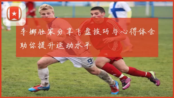 李娜独家分享飞盘技巧与心得体会助你提升运动水平