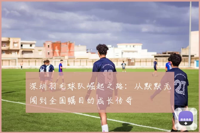 深圳羽毛球队崛起之路：从默默无闻到全国瞩目的成长传奇