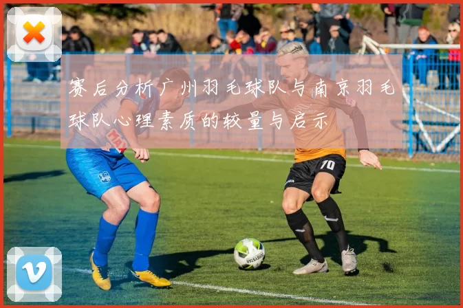 赛后分析广州羽毛球队与南京羽毛球队心理素质的较量与启示