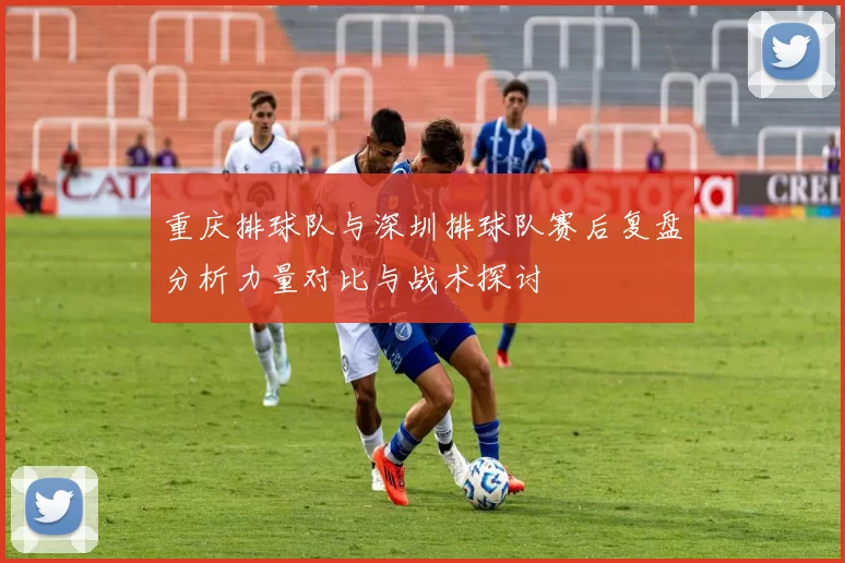 重庆排球队与深圳排球队赛后复盘分析力量对比与战术探讨