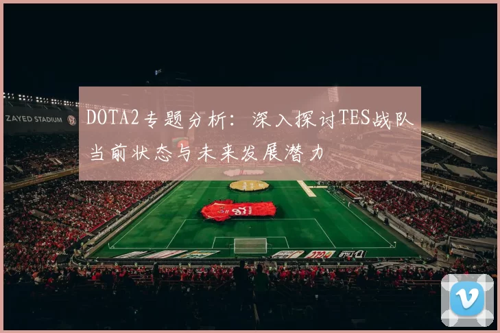 DOTA2专题分析：深入探讨TES战队当前状态与未来发展潜力