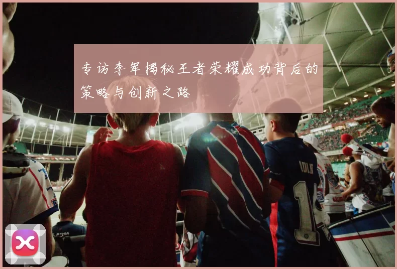 专访李军揭秘王者荣耀成功背后的策略与创新之路