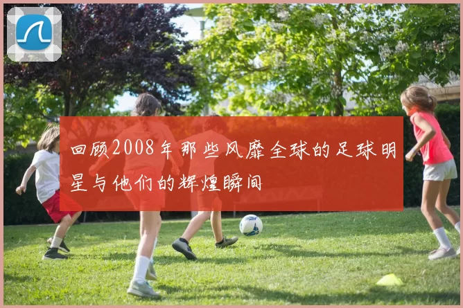 回顾2008年那些风靡全球的足球明星与他们的辉煌瞬间