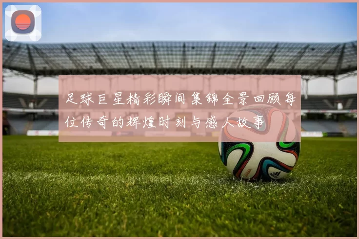 足球巨星精彩瞬间集锦全景回顾每位传奇的辉煌时刻与感人故事