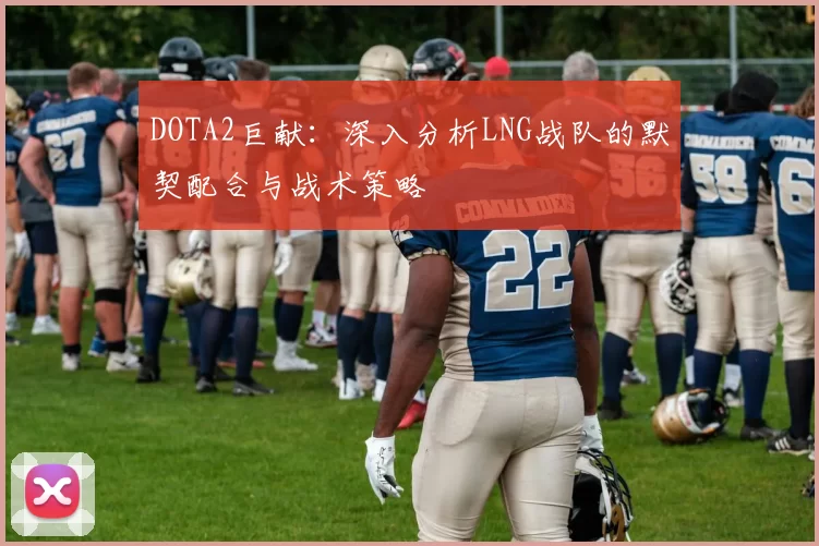 DOTA2巨献：深入分析LNG战队的默契配合与战术策略