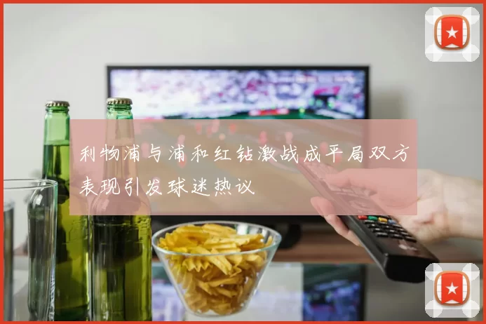 利物浦与浦和红钻激战成平局双方表现引发球迷热议
