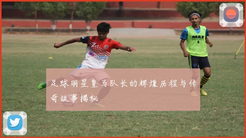 足球明星皇马队长的辉煌历程与传奇故事揭秘