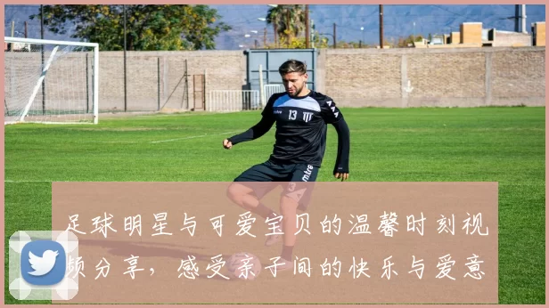 足球明星与可爱宝贝的温馨时刻视频分享，感受亲子间的快乐与爱意