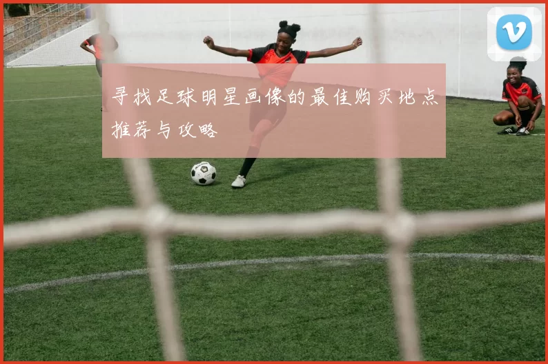 寻找足球明星画像的最佳购买地点推荐与攻略