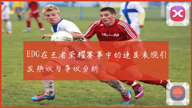 EDG在王者荣耀赛事中的速度表现引发热议与争议分析