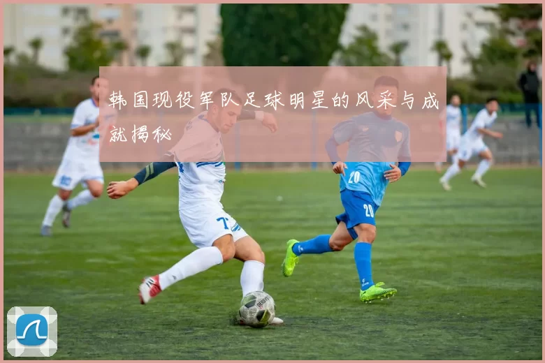 韩国现役军队足球明星的风采与成就揭秘