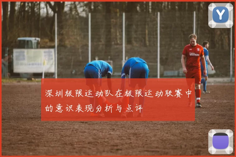 深圳极限运动队在极限运动联赛中的意识表现分析与点评