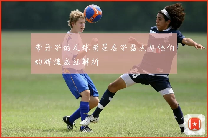 带丹字的足球明星名字盘点与他们的辉煌成就解析