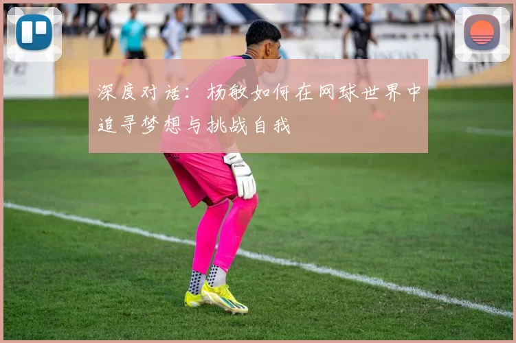 深度对话：杨敏如何在网球世界中追寻梦想与挑战自我