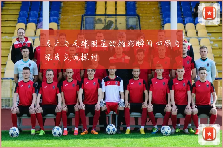 马云与足球明星的精彩瞬间回顾与深度交流探讨