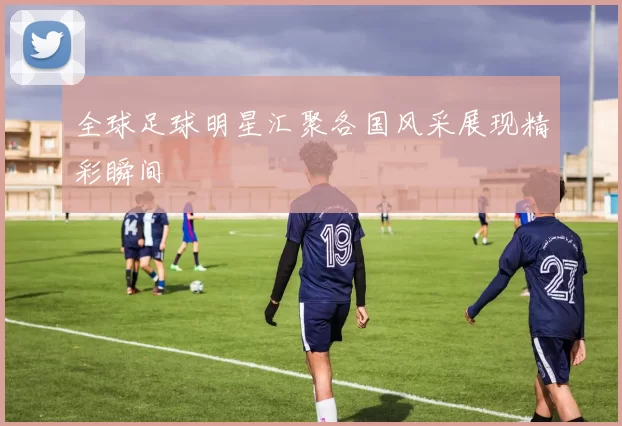 全球足球明星汇聚各国风采展现精彩瞬间