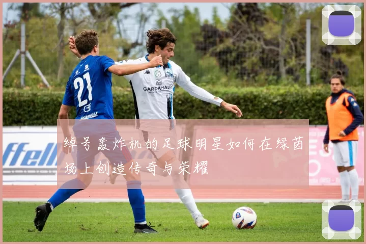 绰号轰炸机的足球明星如何在绿茵场上创造传奇与荣耀