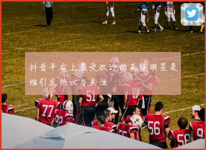 抖音平台上最受欢迎的足球明星是谁引发热议与关注