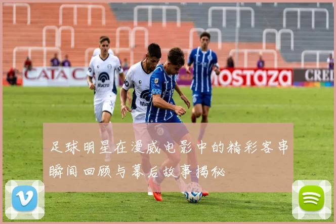 足球明星在漫威电影中的精彩客串瞬间回顾与幕后故事揭秘