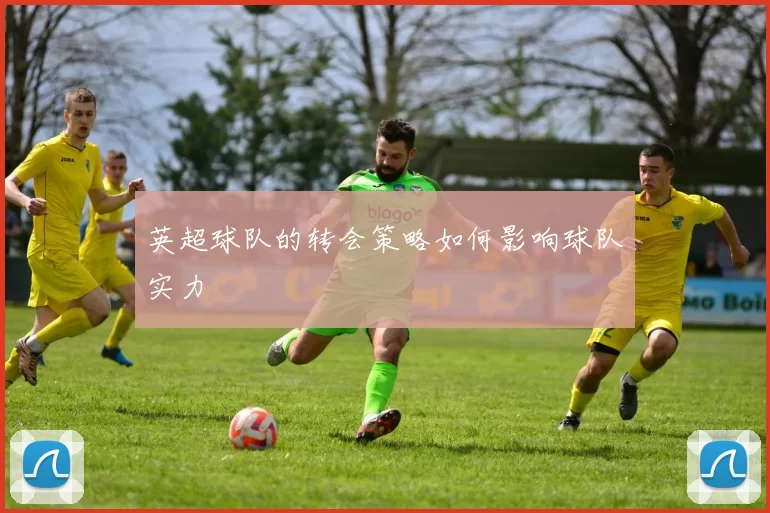 英超球队的转会策略如何影响球队实力
