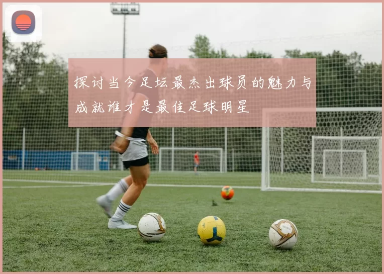 探讨当今足坛最杰出球员的魅力与成就谁才是最佳足球明星