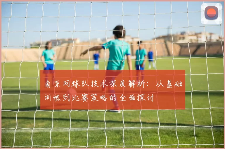 南京网球队技术深度解析：从基础训练到比赛策略的全面探讨