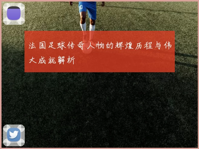 法国足球传奇人物的辉煌历程与伟大成就解析