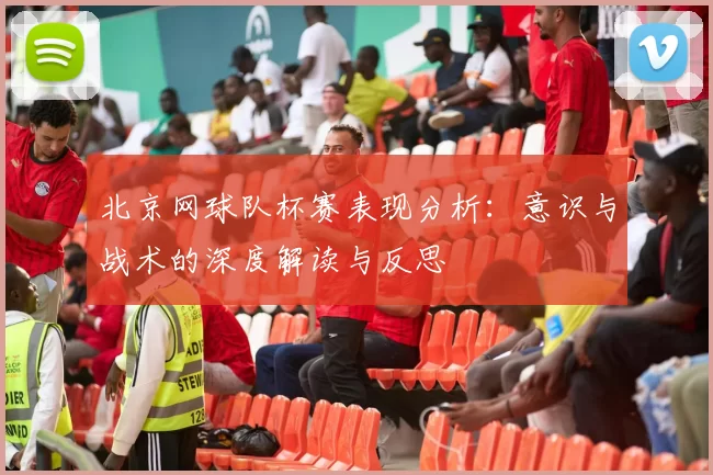 北京网球队杯赛表现分析：意识与战术的深度解读与反思