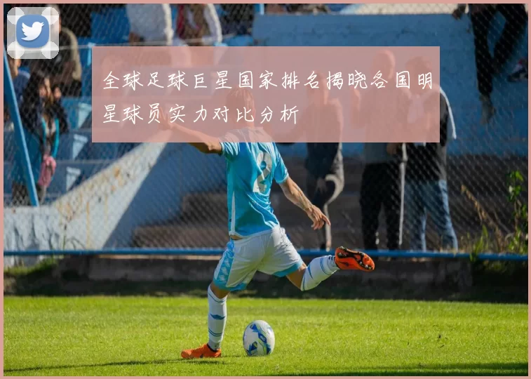 全球足球巨星国家排名揭晓各国明星球员实力对比分析