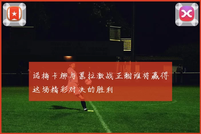 诺梅卡柳与慕拉激战正酣谁将赢得这场精彩对决的胜利