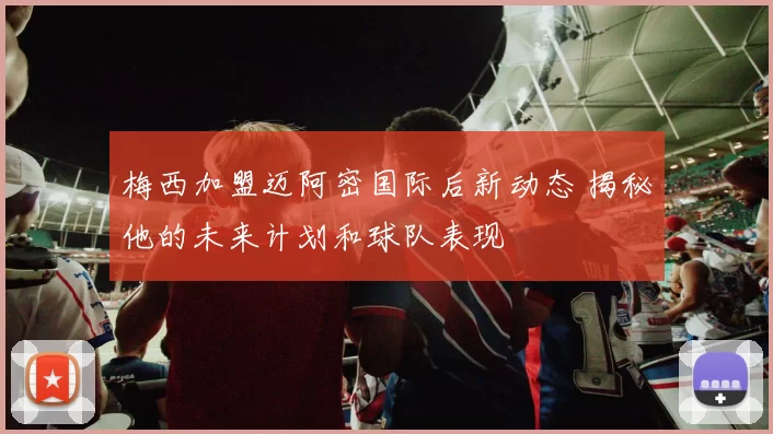 梅西加盟迈阿密国际后新动态 揭秘他的未来计划和球队表现