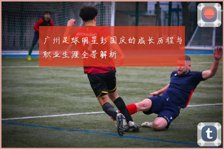 广州足球明星彭国庆的成长历程与职业生涯全景解析