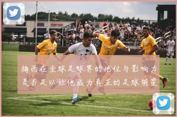 梅西在全球足球界的地位与影响力是否足以让他成为真正的足球明星
