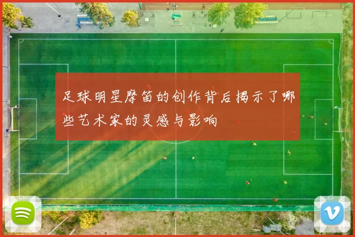 足球明星摩笛的创作背后揭示了哪些艺术家的灵感与影响