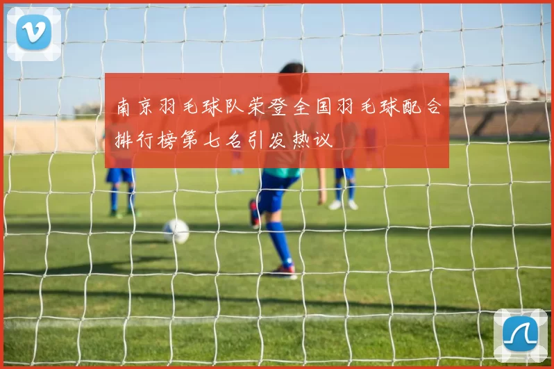 南京羽毛球队荣登全国羽毛球配合排行榜第七名引发热议