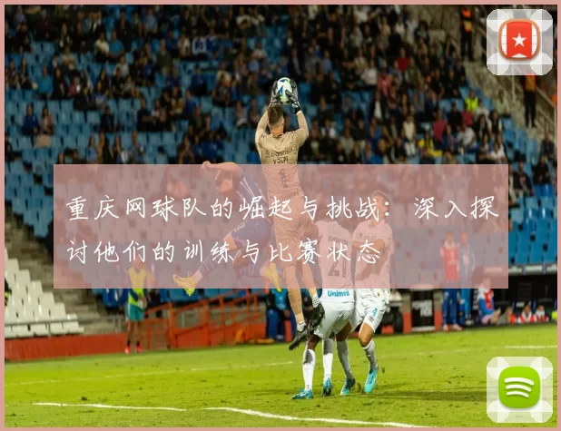 重庆网球队的崛起与挑战：深入探讨他们的训练与比赛状态