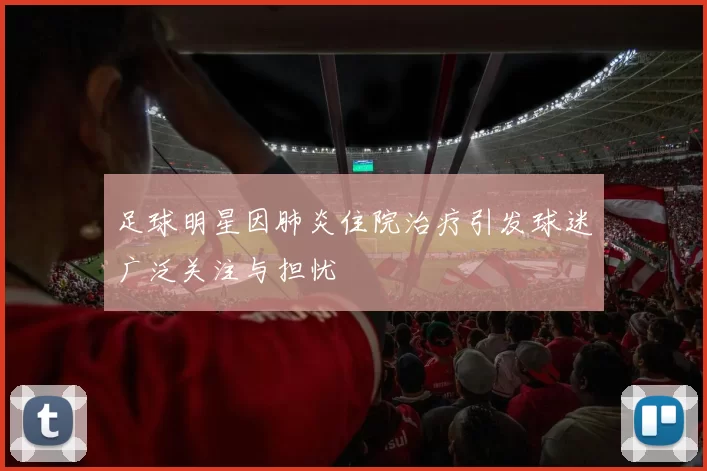 足球明星因肺炎住院治疗引发球迷广泛关注与担忧