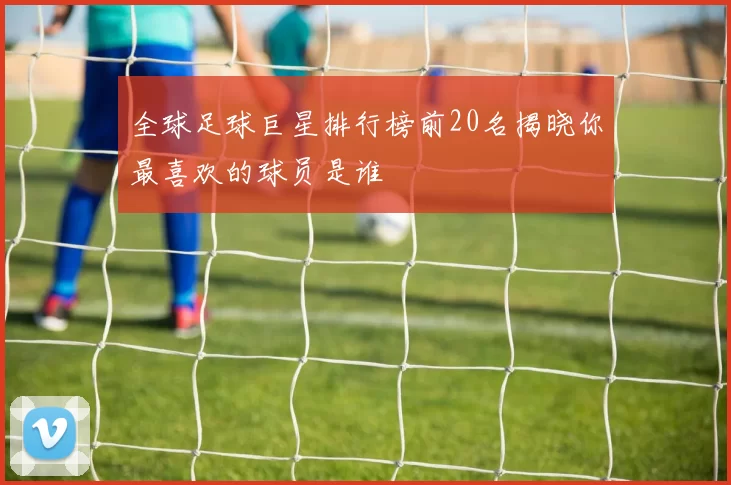 全球足球巨星排行榜前20名揭晓你最喜欢的球员是谁