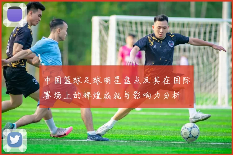 中国篮球足球明星盘点及其在国际赛场上的辉煌成就与影响力分析
