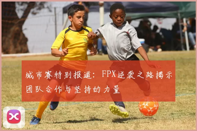 城市赛特别报道：FPX逆袭之路揭示团队合作与坚持的力量