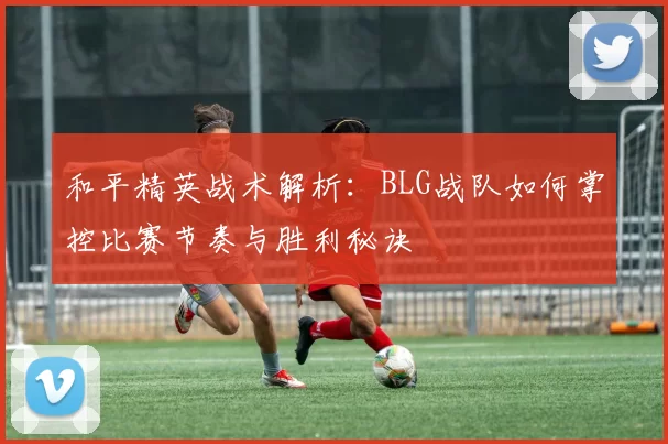 和平精英战术解析：BLG战队如何掌控比赛节奏与胜利秘诀