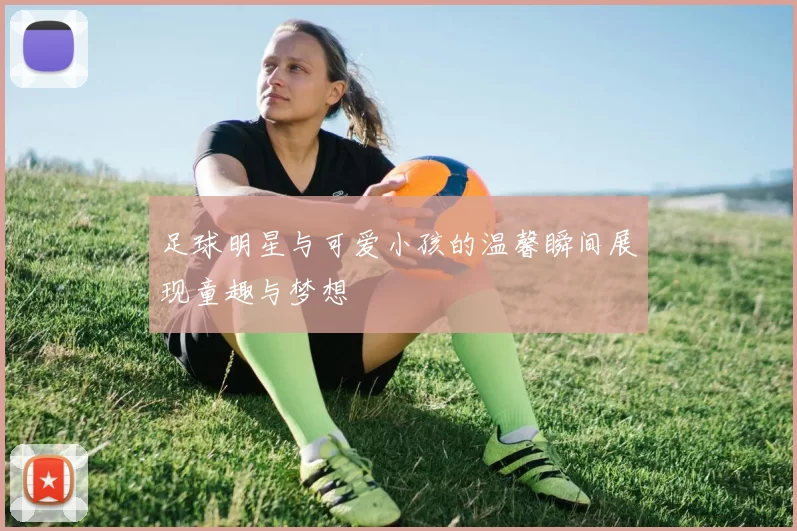 足球明星与可爱小孩的温馨瞬间展现童趣与梦想