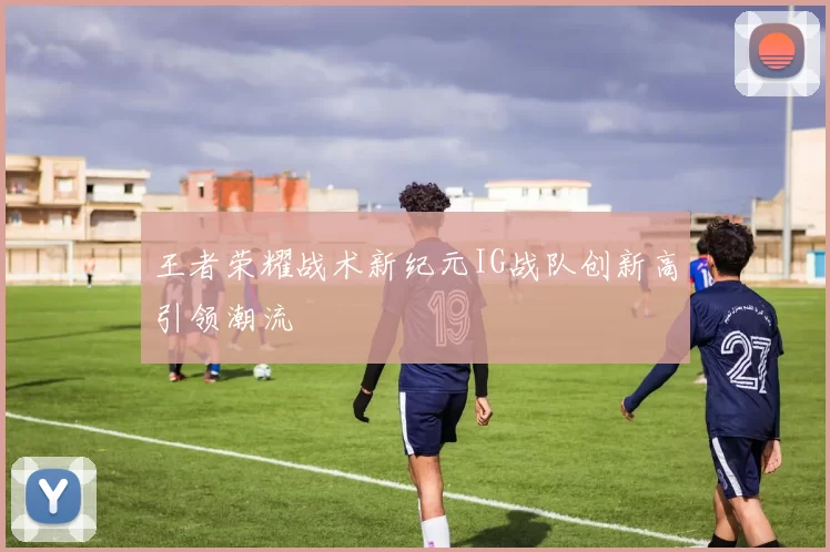 王者荣耀战术新纪元IG战队创新高引领潮流