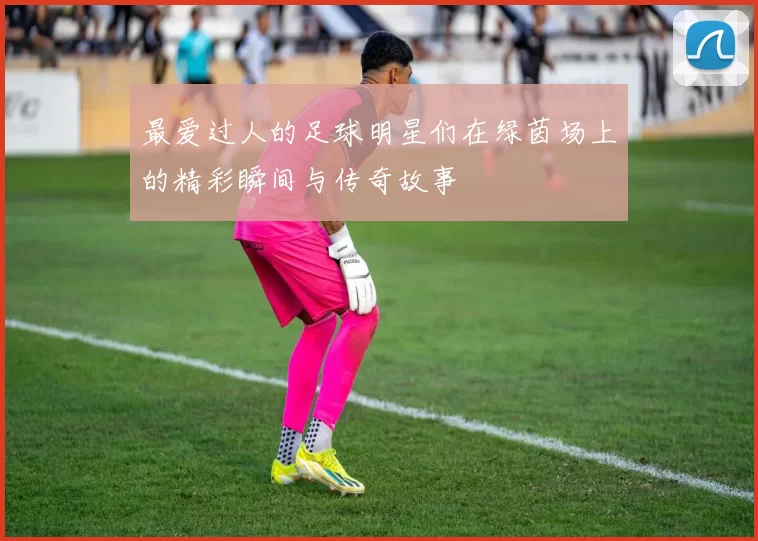 最爱过人的足球明星们在绿茵场上的精彩瞬间与传奇故事