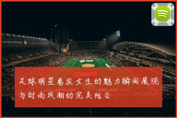 足球明星卷发女生的魅力瞬间展现与时尚风潮的完美结合
