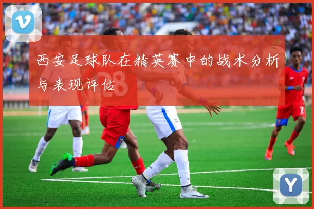 西安足球队在精英赛中的战术分析与表现评估